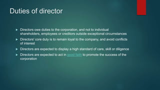 Duties of director
 Directors owe duties to the corporation, and not to individual
shareholders, employees or creditors outside exceptional circumstances
 Directors' core duty is to remain loyal to the company, and avoid conflicts
of interest
 Directors are expected to display a high standard of care, skill or diligence
 Directors are expected to act in good faith to promote the success of the
corporation
 