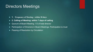 Directors Meetings
 1. Frequency of Meeting : within 30 days
 2. Calling of Meeting: within 7 days of calling
 Quorum of Board Meeting: 1/3 of total director
 Participation of Directors in Board Meetings: Participation is must
 Passing of Resolution by Circulation:
 