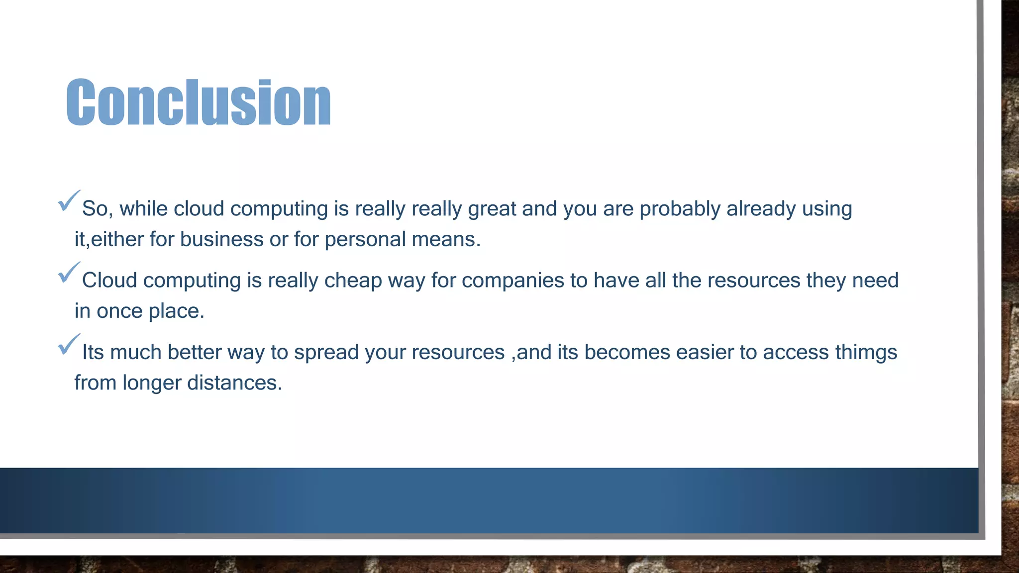 Conclusion
So, while cloud computing is really really great and you are probably already using
it,either for business or for personal means.
Cloud computing is really cheap way for companies to have all the resources they need
in once place.
Its much better way to spread your resources ,and its becomes easier to access thimgs
from longer distances.
 