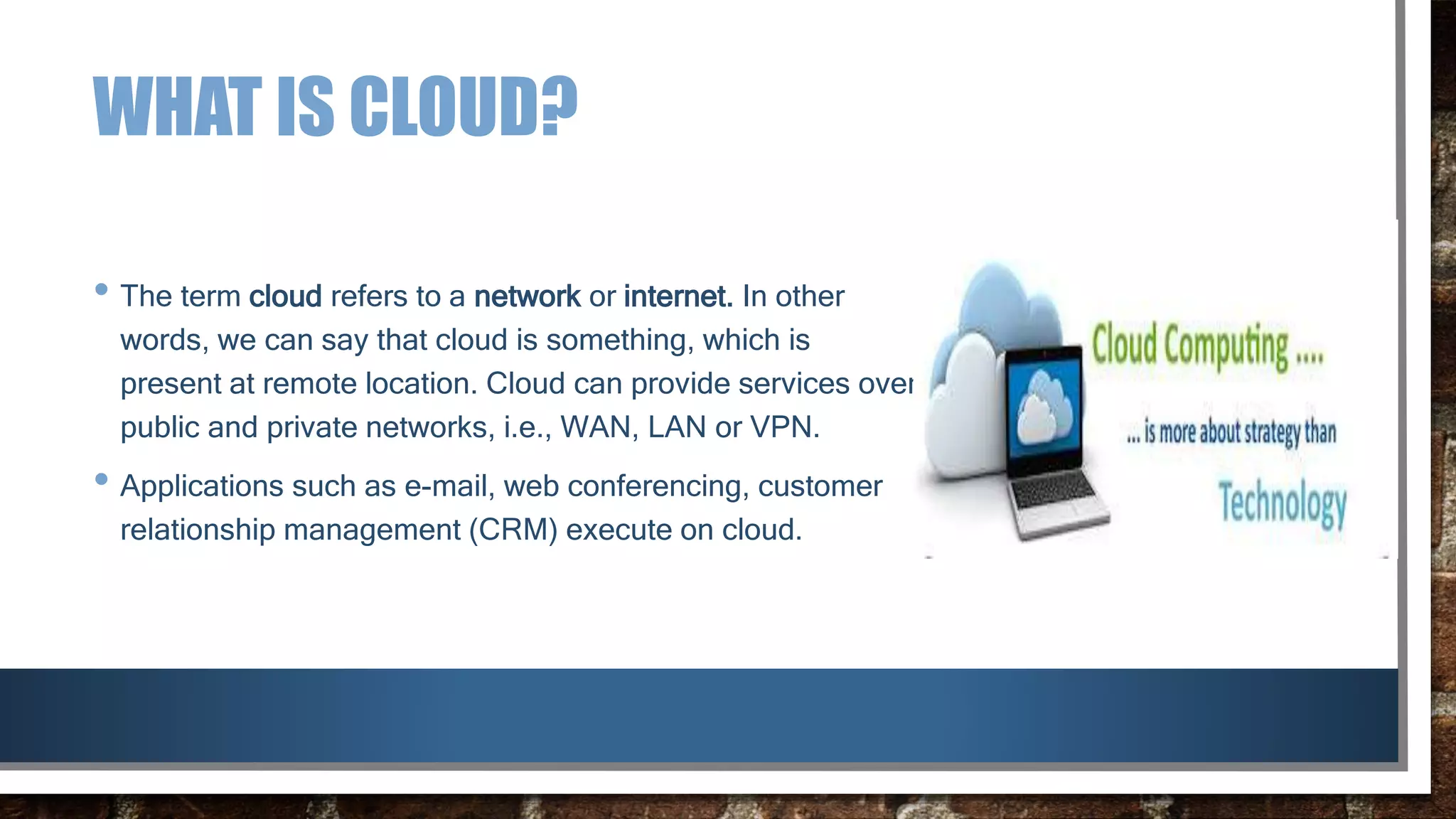 WHAT IS CLOUD?
• The term cloud refers to a network or internet. In other
words, we can say that cloud is something, which is
present at remote location. Cloud can provide services over
public and private networks, i.e., WAN, LAN or VPN.
• Applications such as e-mail, web conferencing, customer
relationship management (CRM) execute on cloud.
 