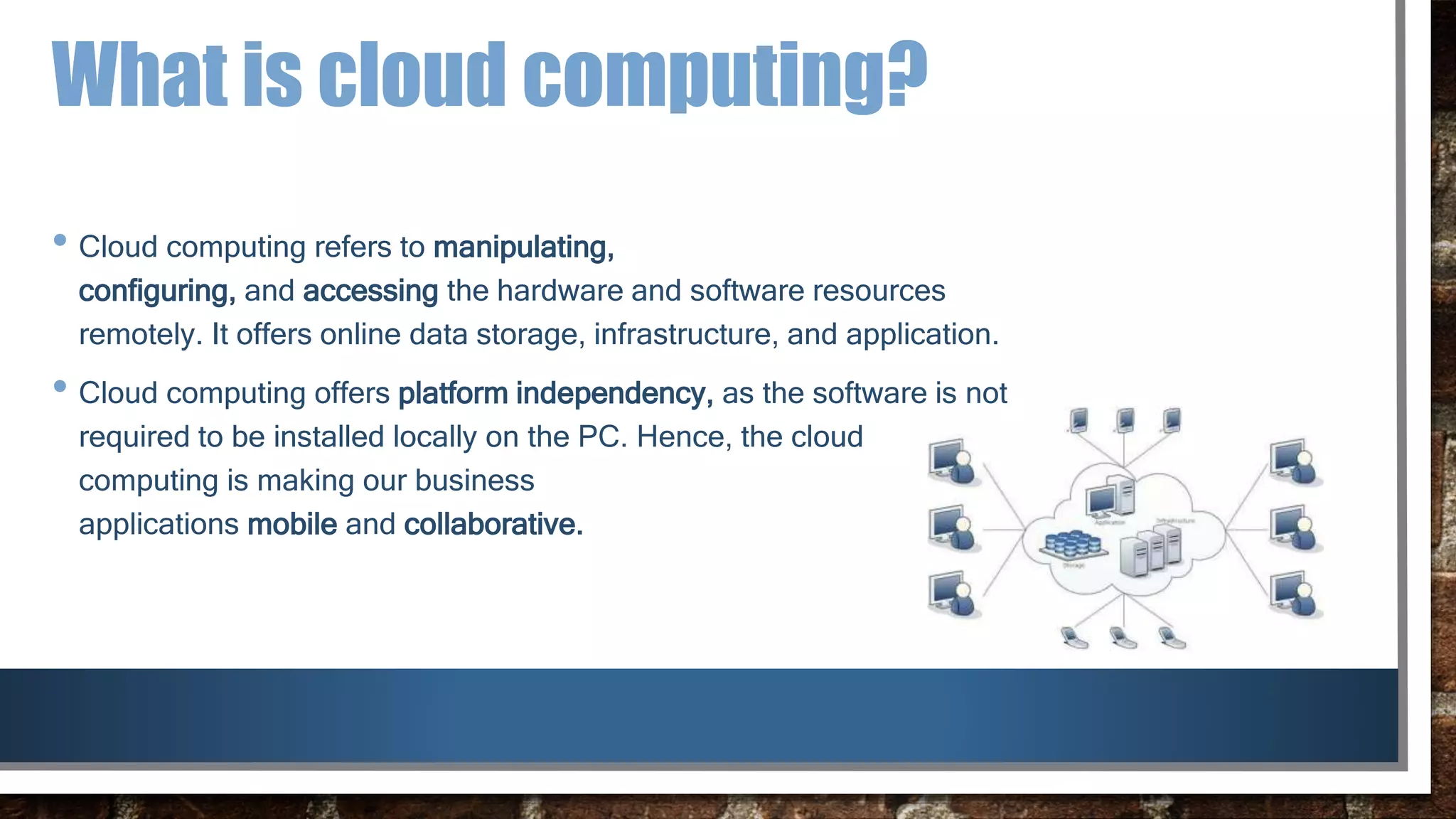 What is cloud computing?
• Cloud computing refers to manipulating,
configuring, and accessing the hardware and software resources
remotely. It offers online data storage, infrastructure, and application.
• Cloud computing offers platform independency, as the software is not
required to be installed locally on the PC. Hence, the cloud
computing is making our business
applications mobile and collaborative.
 
