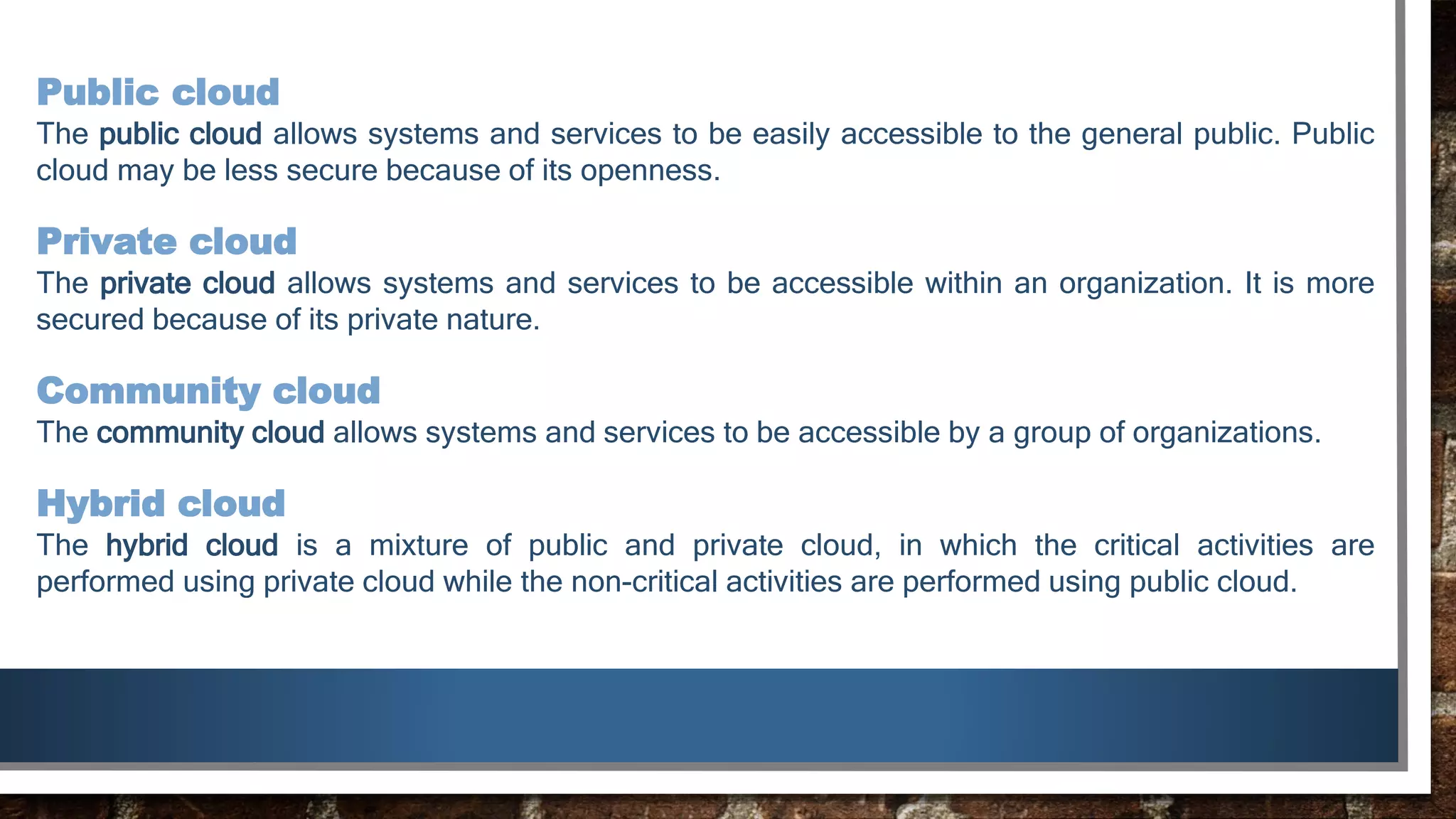 Public cloud
The public cloud allows systems and services to be easily accessible to the general public. Public
cloud may be less secure because of its openness.
Private cloud
The private cloud allows systems and services to be accessible within an organization. It is more
secured because of its private nature.
Community cloud
The community cloud allows systems and services to be accessible by a group of organizations.
Hybrid cloud
The hybrid cloud is a mixture of public and private cloud, in which the critical activities are
performed using private cloud while the non-critical activities are performed using public cloud.
 
