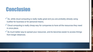 Conclusion
So, while cloud computing is really really great and you are probably already using
it,either for business or for personal means.
Cloud computing is really cheap way for companies to have all the resources they need
in once place.
Its much better way to spread your resources ,and its becomes easier to access thimgs
from longer distances.
 