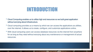 INTRODUCTION
• Cloud Computing enables us to utilize high end resources so we built great application
without worrying about infrastructure.
• Cloud computing provides us a means by which we can access the applications as utilities,
over the internet. It allows us to create, configure, and customize applications online.
• With cloud computing users can access database resources via the internet from anywhere
for as long as they need without worrying about any maintenance or management of actual
resources.
 