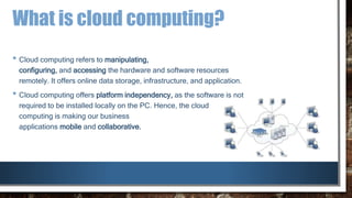 What is cloud computing?
• Cloud computing refers to manipulating,
configuring, and accessing the hardware and software resources
remotely. It offers online data storage, infrastructure, and application.
• Cloud computing offers platform independency, as the software is not
required to be installed locally on the PC. Hence, the cloud
computing is making our business
applications mobile and collaborative.
 