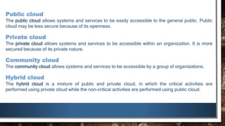 Public cloud
The public cloud allows systems and services to be easily accessible to the general public. Public
cloud may be less secure because of its openness.
Private cloud
The private cloud allows systems and services to be accessible within an organization. It is more
secured because of its private nature.
Community cloud
The community cloud allows systems and services to be accessible by a group of organizations.
Hybrid cloud
The hybrid cloud is a mixture of public and private cloud, in which the critical activities are
performed using private cloud while the non-critical activities are performed using public cloud.
 