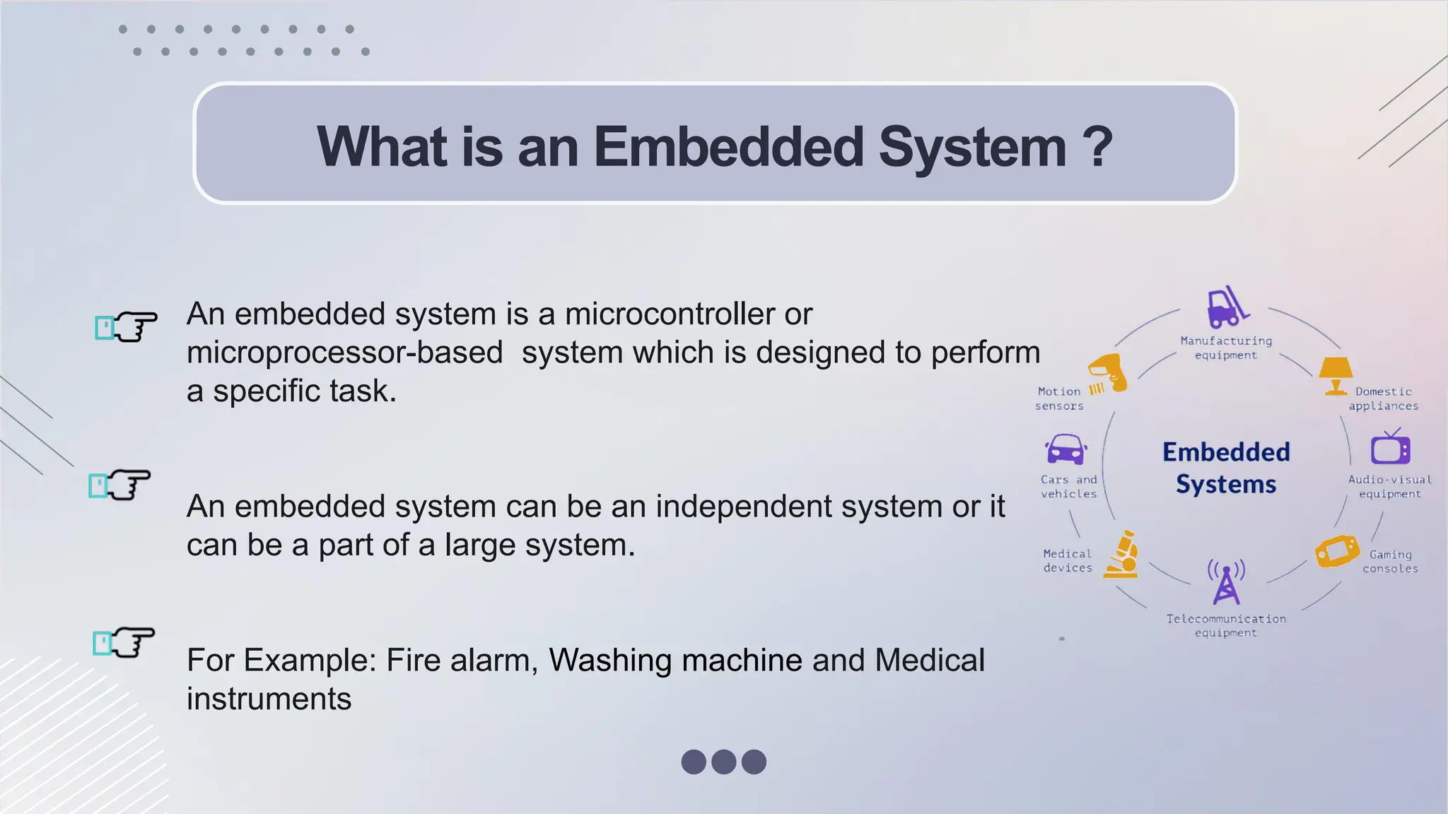 What is an Embedded System ?
An embedded system is a microcontroller or
microprocessor-based system which is designed to perform
a specific task.
An embedded system can be an independent system or it
can be a part of a large system.
For Example: Fire alarm, Washing machine and Medical
instruments
 