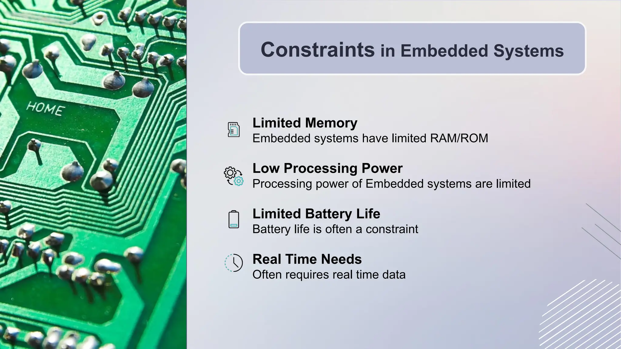 Constraints in Embedded Systems
Limited Memory
Embedded systems have limited RAM/ROM
Low Processing Power
Processing power of Embedded systems are limited
Limited Battery Life
Battery life is often a constraint
Real Time Needs
Often requires real time data
 