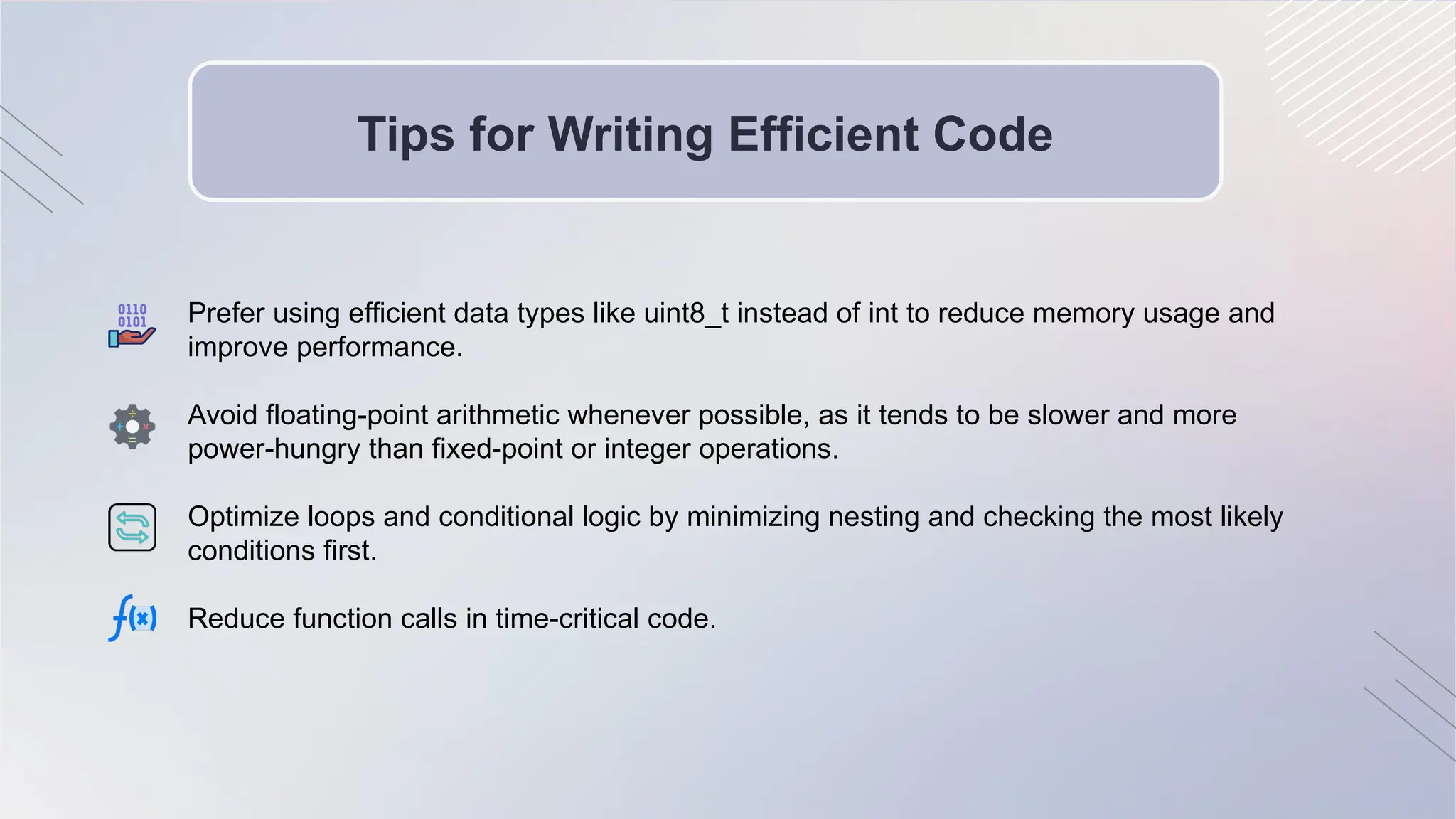 Tips for Writing Efficient Code
Prefer using efficient data types like uint8_t instead of int to reduce memory usage and
improve performance.
Avoid floating-point arithmetic whenever possible, as it tends to be slower and more
power-hungry than fixed-point or integer operations.
Optimize loops and conditional logic by minimizing nesting and checking the most likely
conditions first.
Reduce function calls in time-critical code.
 