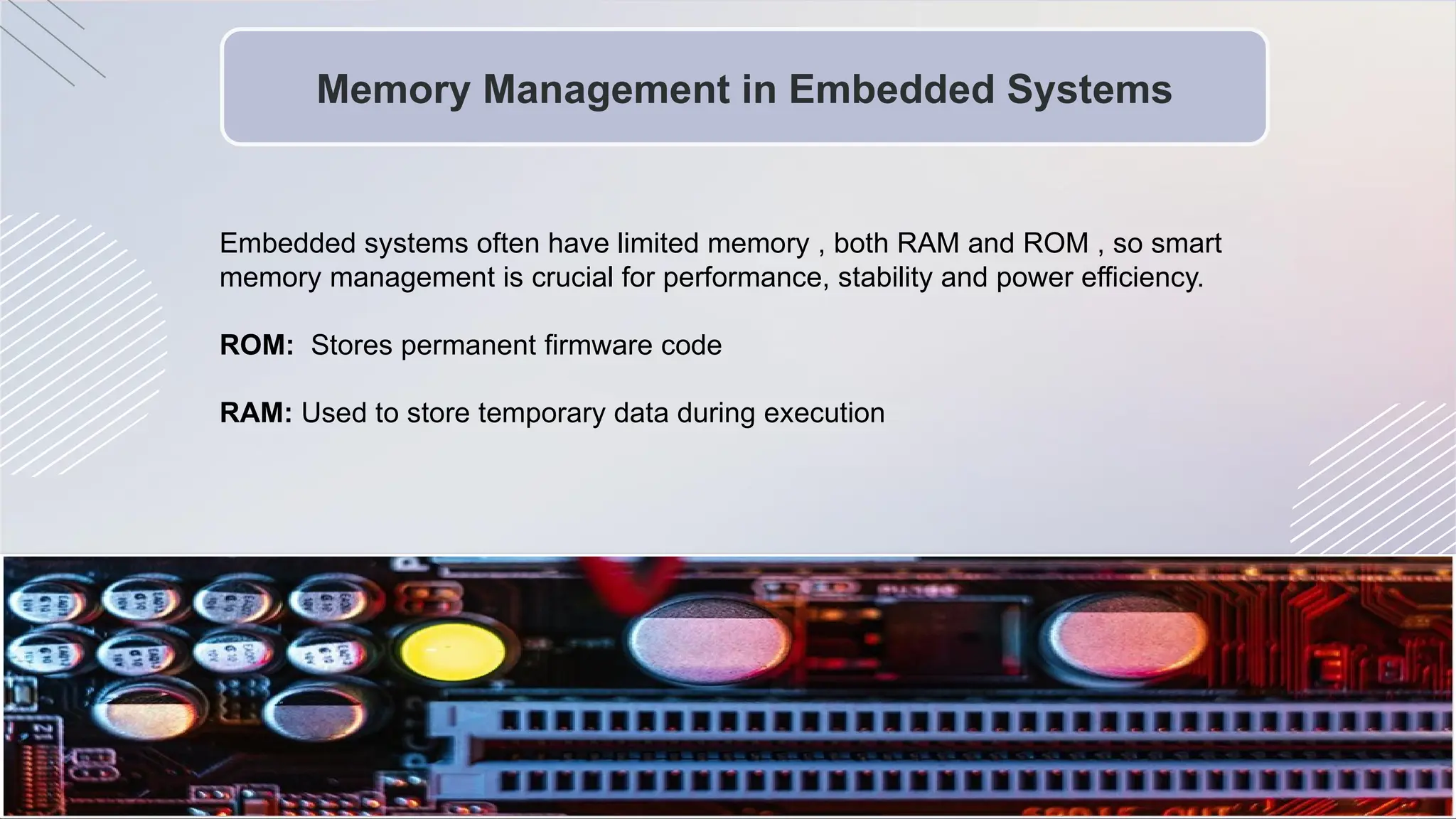 Memory Management in Embedded Systems
Embedded systems often have limited memory , both RAM and ROM , so smart
memory management is crucial for performance, stability and power efficiency.
ROM: Stores permanent firmware code
RAM: Used to store temporary data during execution
 