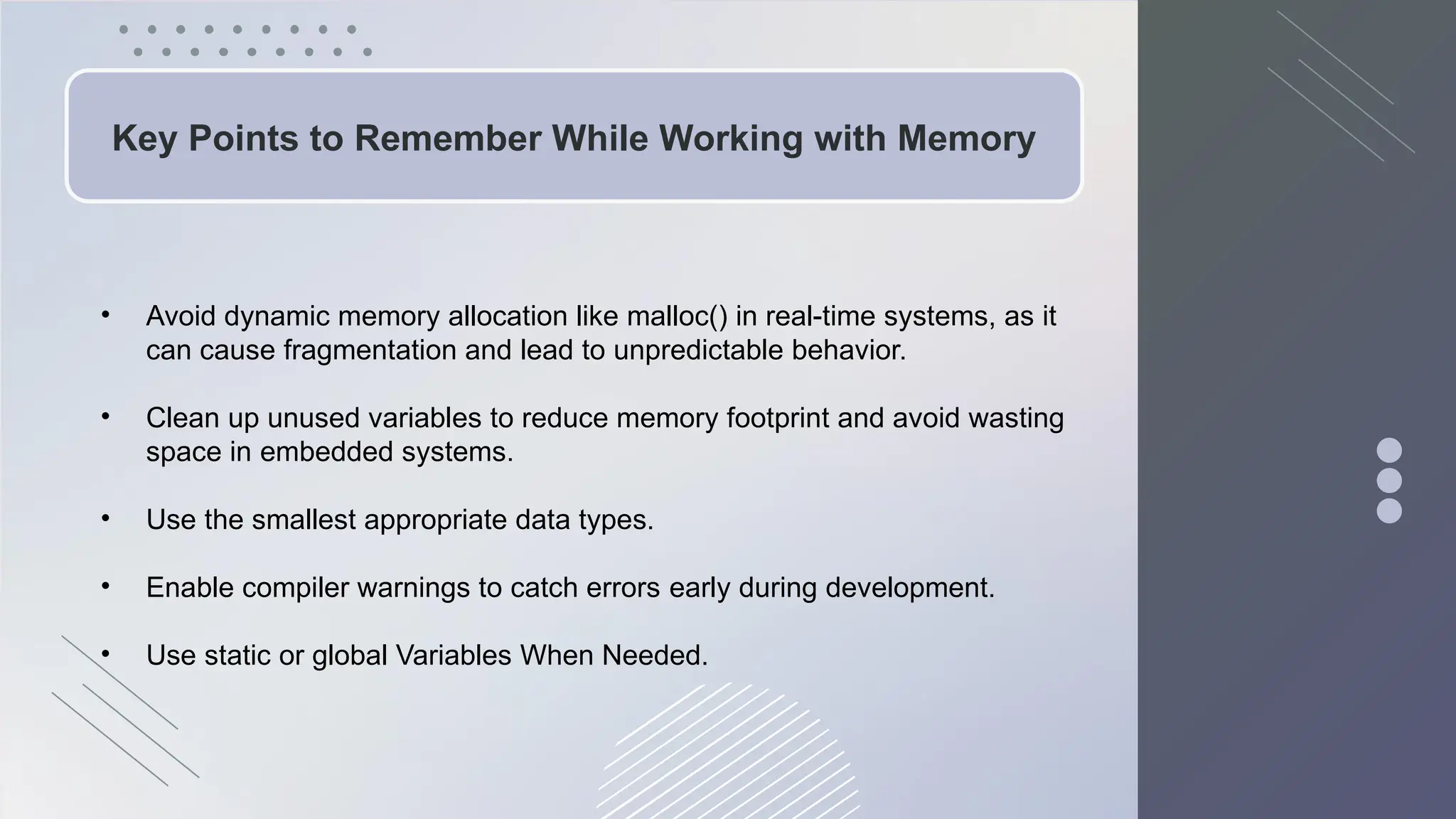 Key Points to Remember While Working with Memory
• Avoid dynamic memory allocation like malloc() in real-time systems, as it
can cause fragmentation and lead to unpredictable behavior.
• Clean up unused variables to reduce memory footprint and avoid wasting
space in embedded systems.
• Use the smallest appropriate data types.
• Enable compiler warnings to catch errors early during development.
• Use static or global Variables When Needed.
 