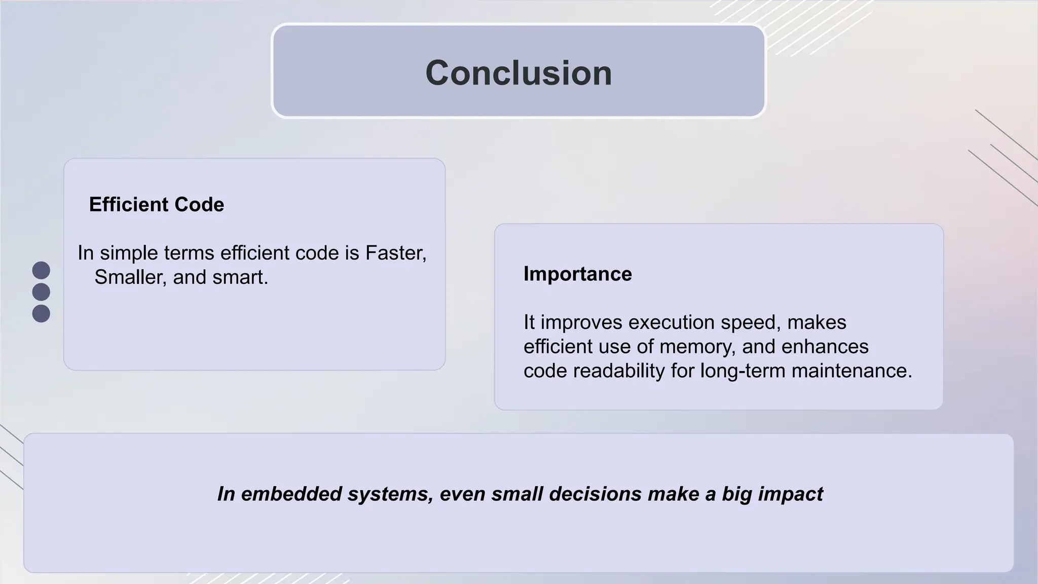 Conclusion
Efficient Code
In simple terms efficient code is Faster,
Smaller, and smart. Importance
It improves execution speed, makes
efficient use of memory, and enhances
code readability for long-term maintenance.
In embedded systems, even small decisions make a big impact
 