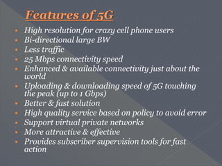  High resolution for crazy cell phone users
 Bi-directional large BW
 Less traffic
 25 Mbps connectivity speed
 Enhanced & available connectivity just about the
world
 Uploading & downloading speed of 5G touching
the peak (up to 1 Gbps)
 Better & fast solution
 High quality service based on policy to avoid error
 Support virtual private networks
 More attractive & effective
 Provides subscriber supervision tools for fast
action
 
