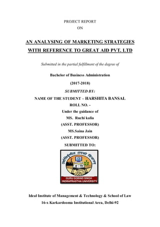 PROJECT REPORT
ON
AN ANALYSING OF MARKETING STRATEGIES
WITH REFERENCE TO GREAT AID PVT. LTD
Submitted in the partial fulfillment of the degree of
Bachelor of Business Administration
(2017-2018)
SUBMITTED BY:
NAME OF THE STUDENT – HARSHITA BANSAL
ROLL NO. -
Under the guidance of
MS. Ruchi kalia
(ASST. PROFESSOR)
MS.Saina Jain
(ASST. PROFESSOR)
SUBMITTED TO:
Ideal Institute of Management & Technology & School of Law
16-x Karkardooma Institutional Area, Delhi-92
 