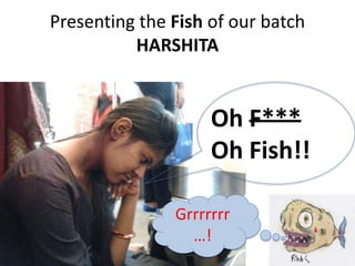 Presenting the Fish of our batch 
HARSHITA 
Oh F*** 
Oh Fish!! 
Grrrrrrr 
…! 
 