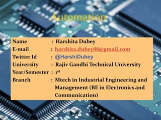 Automation
Name : Harshita Dubey
E-mail : harshita.dubey88@gmail.com
Twitter Id : @HarshiDubey
University : Rajiv Gandhi Technical University
Year/Semester : 1st
Branch : Mtech in Industrial Engineering and
Management (BE in Electronics and
Communication)
 