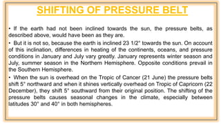 SHIFTING OF PRESSURE BELT
• If the earth had not been inclined towards the sun, the pressure belts, as
described above, would have been as they are.
• But it is not so, because the earth is inclined 23 1/2° towards the sun. On account
of this inclination, differences in heating of the continents, oceans, and pressure
conditions in January and July vary greatly. January represents winter season and
July, summer season in the Northern Hemisphere. Opposite conditions prevail in
the Southern Hemisphere.
• When the sun is overhead on the Tropic of Cancer (21 June) the pressure belts
shift 5° northward and when it shines vertically overhead on Tropic of Capricorn (22
December), they shift 5° southward from their original position. The shifting of the
pressure belts causes seasonal changes in the climate, especially between
latitudes 30° and 40° in both hemispheres.
 