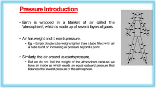 PressureIntroduction
• Earth is wrapped in a blanket of air called the
'atmosphere', which is made up of several layers ofgases.
• Air hasweight and it exertspressure.
• Eg. – Empty bicycle tube weighs lighter than a tube filled with air
& tube burst on increasing airpressure beyond apoint
• Similarly, the air around usexertspressure.
• But we do not feel the weight of the atmosphere because we
have air inside us which exerts an equal outward pressure that
balances the inward pressure of theatmosphere.
 