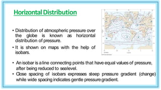 HorizontalDistribution
• Distribution of atmospheric pressure over
the globe is known as horizontal
distribution of pressure.
• It is shown on maps with the help of
isobars.
• An isobar is aline connecting points that have equal values of pressure,
after being reduced to sealevel.
• Close spacing of isobars expresses steep pressure gradient (change)
while wide spacing indicates gentle pressuregradient.
 