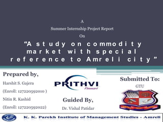 A
Summer Internship Project Report

On

“A s t u d y o n c o m m o d i t y
ma r k e t w i t h s p e c i a l
r e f e r e n c e t o A mr e l i c i t y ”
Prepared by,

Submitted To:

Harshit S. Gajera

GTU

(Enroll: 127220592010 )

Nitin R. Kashid

Guided By,

(Enroll: 127220592022)

Dr. Vishal Patidar

 