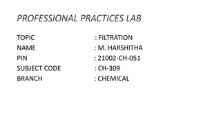 PROFESSIONAL PRACTICES LAB
TOPIC : FILTRATION
NAME : M. HARSHITHA
PIN : 21002-CH-051
SUBJECT CODE : CH-309
BRANCH : CHEMICAL
 