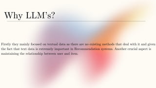 Why LLM’s?
Firstly they mainly focused on textual data as there are no existing methods that deal with it and given
the fact that text data is extremely important in Recommendation systems. Another crucial aspect is
maintaining the relationship between user and item.
 