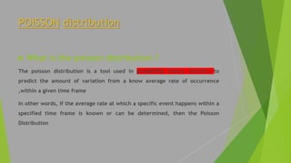 POISSON distribution
 What is the poisson distribution ?
The poisson distribution is a tool used in probability theory statistics to
predict the amount of variation from a know average rate of occurrence
,within a given time frame
In other words, if the average rate at which a specific event happens within a
specified time frame is known or can be determined, then the Poisson
Distribution
 