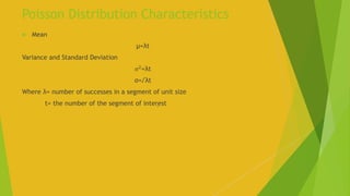 Poisson Distribution Characteristics
 Mean
µ=λt
Variance and Standard Deviation
σ2
=λt
σ=√λt
Where λ= number of successes in a segment of unit size
t= the number of the segment of inter̥est
 