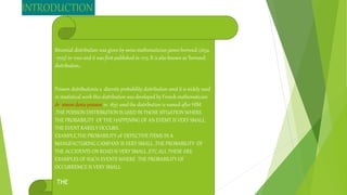 INTRODUCTION
Binomial distribution was given by swiss mathematician james bernouli (1654
-1705) in 1700 and it was first published in 1713 .It is also known as ‘bernouli
distribution,.
Poisson distributionis a discrete probability distribution amd it is widely used
in stastistical work this distribution was developed by French mathematician
dr .simon denis poisson in 1837 amd the distribution is named after HIM
.THE POISSON DISTRIBUTION IS USED IN THOSE SITUATION WHERE
THE PROBABILITY OF THE HAPPENING OF AN EVEMT IS VERY SMALL
THE EVENT RARELY OCCURS.
EXAMPLE,THE PROBABILITY 0F DEFECTIVE ITEMS IN A
MANUFACTURING CAMPANY IS VERY SMALL ,THE PROBABILITY OF
THE ACCIDENTS ON ROAD IS VERY SMALL ,ETC.ALL THESE ARE
EXAMPLES OF SUCH EVENTS WHERE THE PROBABILITY OF
OCCURREMCE IS VERY SMALL
THE
 