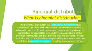 Binomial distribution
What is binomial distribution
The bionomial disrtbution is a probability.distribution that
summarizes the likelihood that summarizes the likelihood that a
value will take one of two indepemdent value under a given set of
parameters or assumption .the underlying assumptions of the
binomial distribution are that there is only one outcome for each
trail ,that each traial has the same probability of success, and that
each trial is mutually exclusive ,or independent of each other.
 