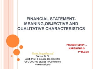 FINANCIAL STATEMENT-
MEANING,OBJECTIVE AND
QUALITATIVE CHARACTERISTICS
PRESENTED BY…
HARSHITHA S
1st M.Com
Under the guidance of
Sundar B. N.
Asst. Prof. & Course Co-ordinator
GFGCW, PG Studies in Commerce
Holenarasipura
 