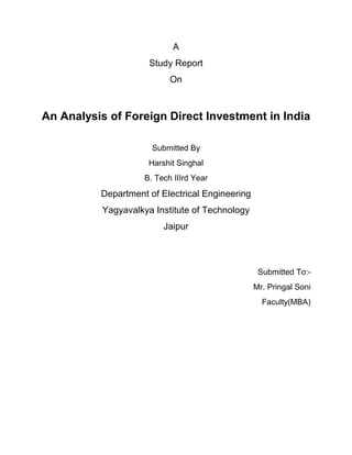 A
                      Study Report
                            On



An Analysis of Foreign Direct Investment in India

                       Submitted By
                      Harshit Singhal
                     B. Tech IIIrd Year
          Department of Electrical Engineering
           Yagyavalkya Institute of Technology
                          Jaipur



                                                  Submitted To:-
                                                 Mr. Pringal Soni
                                                   Faculty(MBA)
 