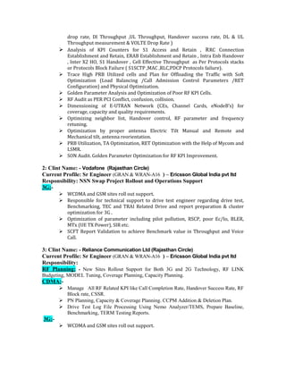 drop rate, Dl Throughput ,UL Throughput, Handover success rate, DL & UL
Throughput measurement & VOLTE Drop Rate )
 Analysis of KPI Counters for S1 Access and Retain , RRC Connection
Establishment and Retain, ERAB Establishment and Retain , Intra Enb Handover
, Inter X2 HO, S1 Handover , Cell Effective Throughput as Per Protocols stacks
or Protocols Block Failure ( S1SCTP ,MAC ,RLC,PDCP Protocols failure).
 Trace High PRB Utilized cells and Plan for Offloading the Traffic with Soft
Optimization (Load Balancing /Call Admission Control Parameters /RET
Configuration) and Physical Optimization.
 Golden Parameter Analysis and Optimization of Poor RF KPI Cells.
 RF Audit as PER PCI Conflict, confusion, collision.
 Dimensioning of E-UTRAN Network (CEs, Channel Cards, eNodeB’s) for
coverage, capacity and quality requirements.
 Optimizing neighbor list, Handover control, RF parameter and frequency
retuning.
 Optimization by proper antenna Electric Tilt Manual and Remote and
Mechanical tilt, antenna reorientation.
 PRB Utilization, TA Optimization, RET Optimization with the Help of Mycom and
LSMR.
 SON Audit. Golden Parameter Optimization for RF KPI Improvement.
2: Clint Name: - Vodafone (Rajasthan Circle)
Current Profile: Sr Engineer (GRAN & WRAN-A16 ) – Ericsson Global India pvt ltd
Responsibility: NSN Swap Project Rollout and Operations Support
3G:-
 WCDMA and GSM sites roll out support.
 Responsible for technical support to drive test engineer regarding drive test,
Benchmarking, TEC and TRAI Related Drive and report preparation & cluster
optimization for 3G .
 Optimization of parameter including pilot pollution, RSCP, poor Ec/Io, BLER,
MTx (UE TX Power), SIR etc.
 SCFT Report Validation to achieve Benchmark value in Throughput and Voice
Call.
3: Clint Name: - Reliance Communication Ltd (Rajasthan Circle)
Current Profile: Sr Engineer (GRAN & WRAN-A16 ) – Ericsson Global India pvt ltd
Responsibility:
RF Planning: - New Sites Rollout Support for Both 3G and 2G Technology, RF LINK
Budgeting, MODEL Tuning, Coverage Planning, Capacity Planning.
CDMA:-
 Manage All RF Related KPI like Call Completion Rate, Handover Success Rate, RF
Block rate, CSSR.
 PN Planning, Capacity & Coverage Planning. CCPM Addition & Deletion Plan.
 Drive Test Log File Processing Using Nemo Analyzer/TEMS, Prepare Baseline,
Benchmarking, TERM Testing Reports.
3G:-
 WCDMA and GSM sites roll out support.
 