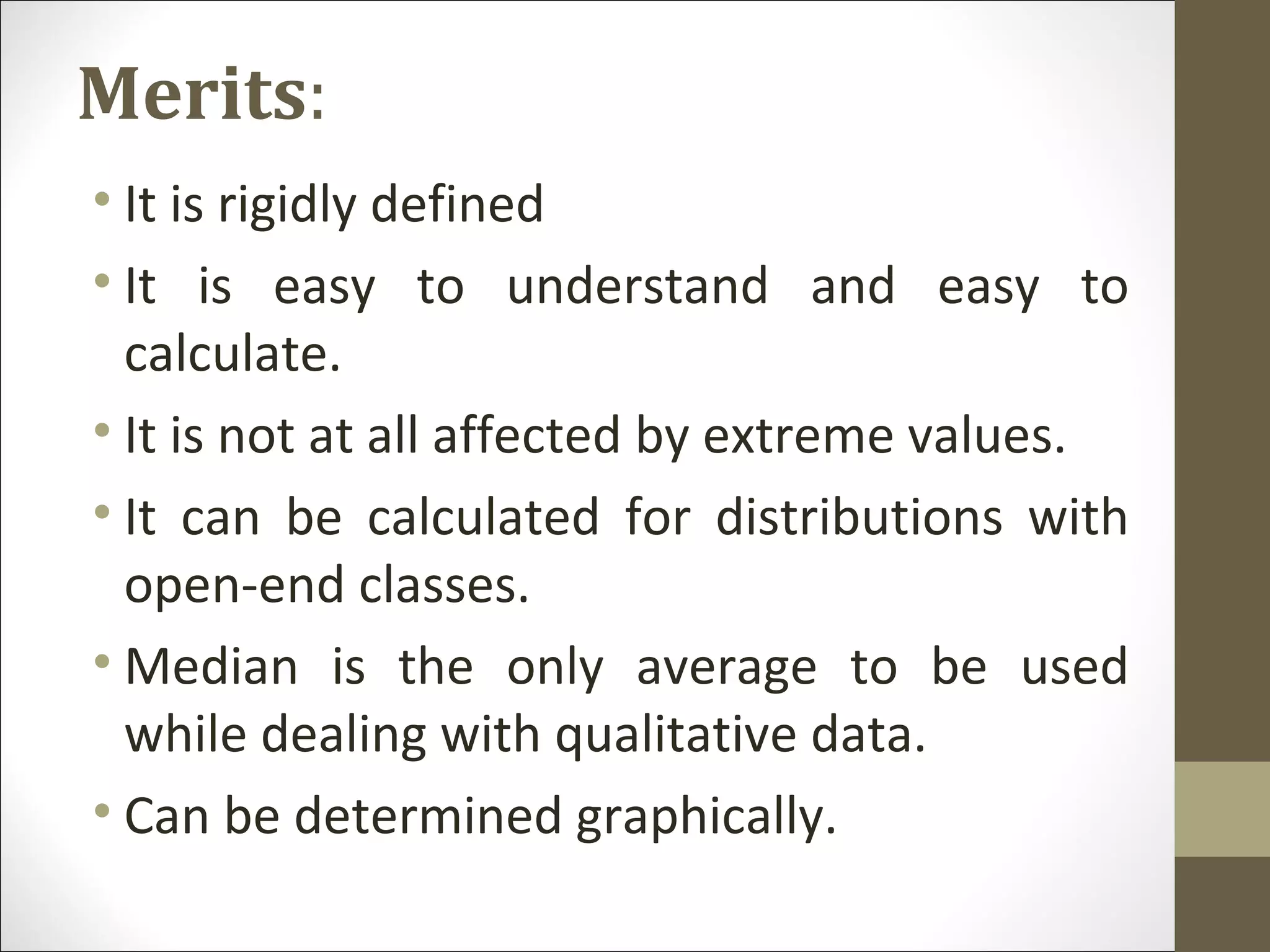Merits:
• It is rigidly defined
• It is easy to understand and easy to
calculate.
• It is not at all affected by extreme values.
• It can be calculated for distributions with
open-end classes.
• Median is the only average to be used
while dealing with qualitative data.
• Can be determined graphically.
 