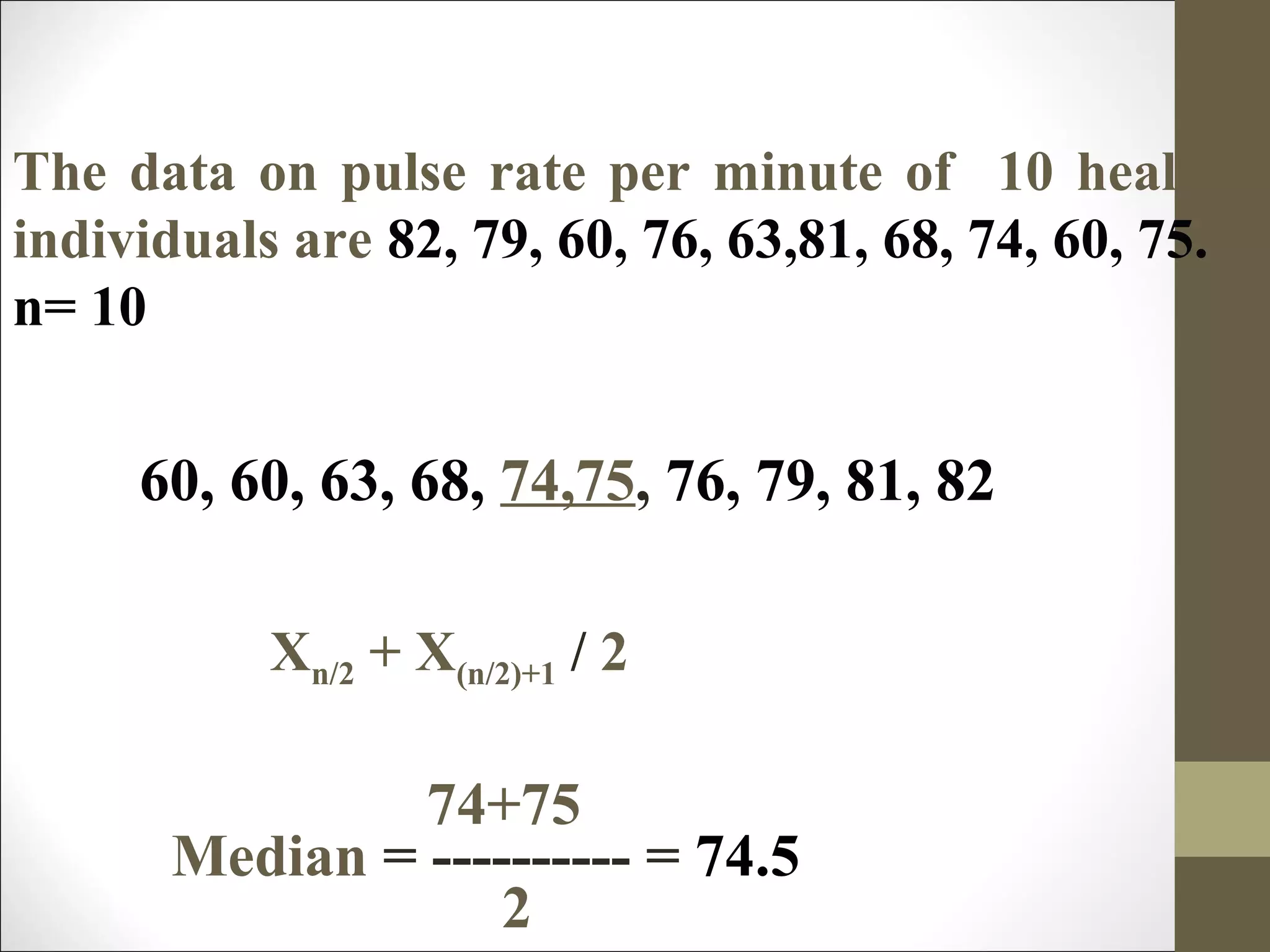 74+75
Median = ---------- = 74.5
2
The data on pulse rate per minute of 10 healthy
individuals are 82, 79, 60, 76, 63,81, 68, 74, 60, 75.
n= 10
60, 60, 63, 68, 74,75, 76, 79, 81, 82
Xn/2 + X(n/2)+1 / 2
 