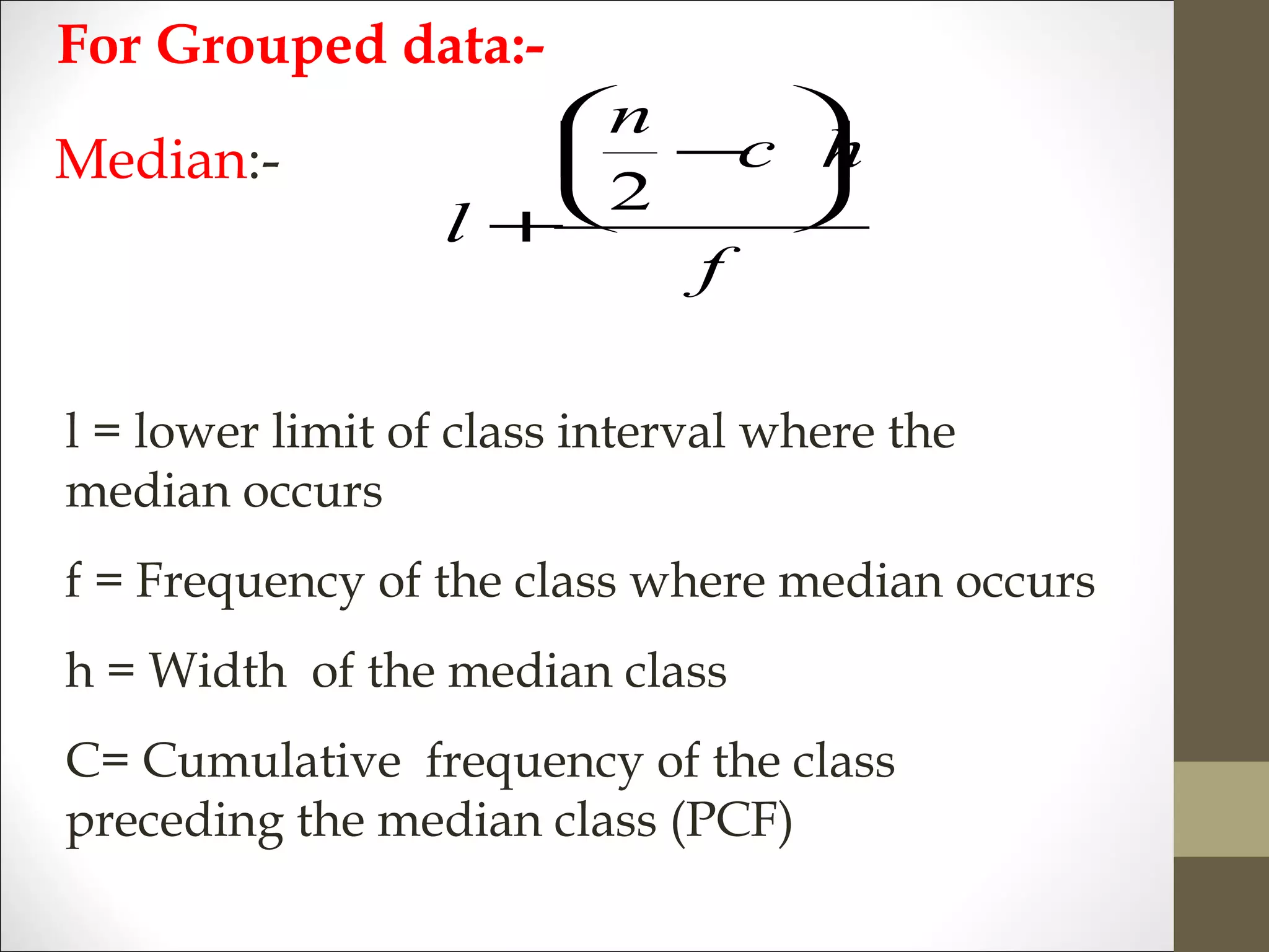 Median:-
f
hc
n
l






−
+
2
l = lower limit of class interval where the
median occurs
f = Frequency of the class where median occurs
h = Width of the median class
C= Cumulative frequency of the class
preceding the median class (PCF)
For Grouped data:-
 