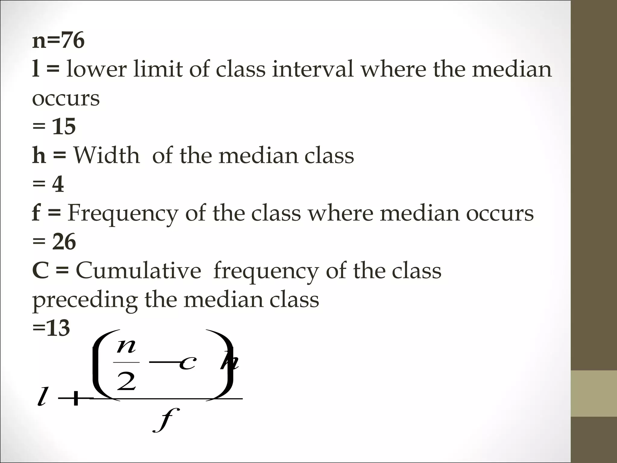 n=76
l = lower limit of class interval where the median
occurs
= 15
h = Width of the median class
= 4
f = Frequency of the class where median occurs
= 26
C = Cumulative frequency of the class
preceding the median class
=13
f
hc
n
l






−
+
2
 