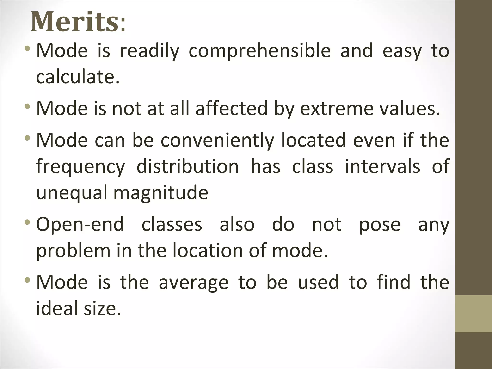 Merits:
• Mode is readily comprehensible and easy to
calculate.
• Mode is not at all affected by extreme values.
• Mode can be conveniently located even if the
frequency distribution has class intervals of
unequal magnitude
• Open-end classes also do not pose any
problem in the location of mode.
• Mode is the average to be used to find the
ideal size.
 