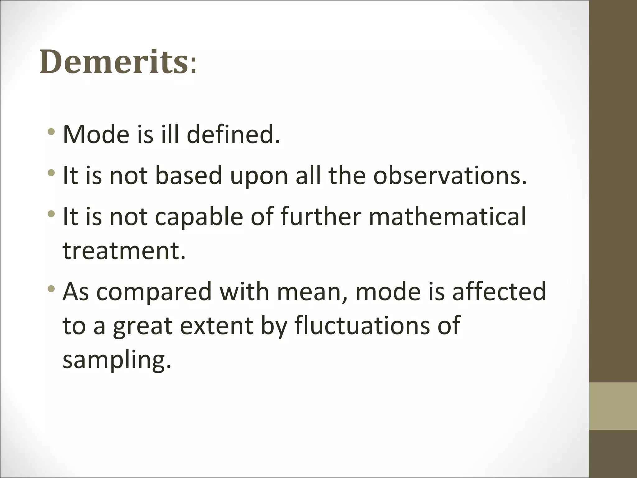 Demerits:
• Mode is ill defined.
• It is not based upon all the observations.
• It is not capable of further mathematical
treatment.
• As compared with mean, mode is affected
to a great extent by fluctuations of
sampling.
 
