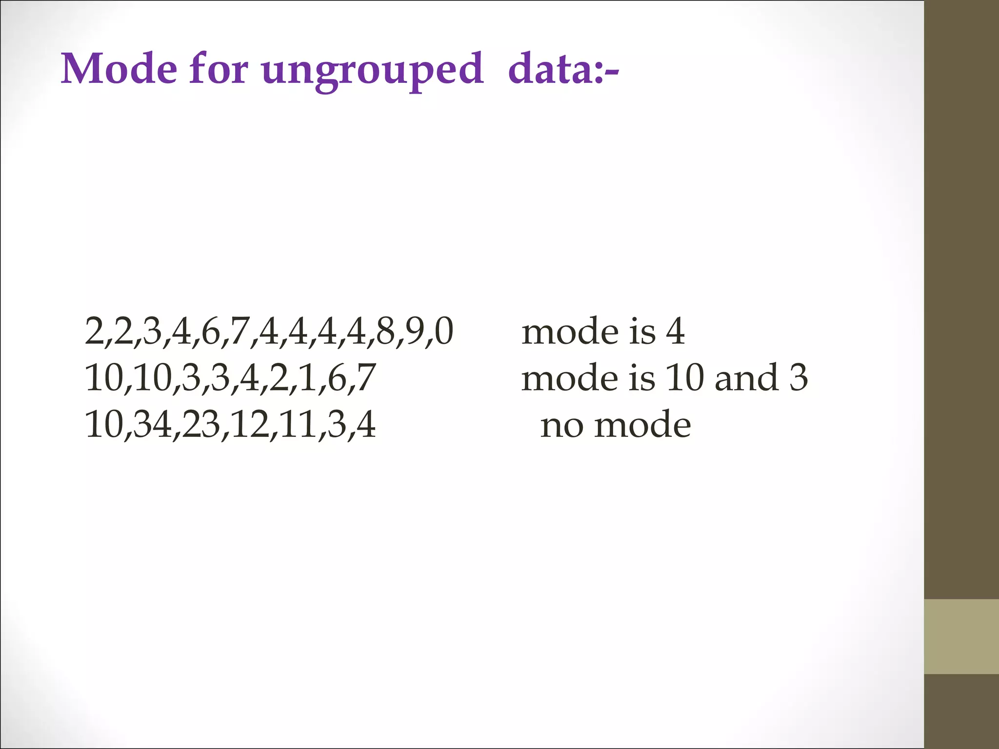 Mode for ungrouped data:-
2,2,3,4,6,7,4,4,4,4,8,9,0 mode is 4
10,10,3,3,4,2,1,6,7 mode is 10 and 3
10,34,23,12,11,3,4 no mode
 