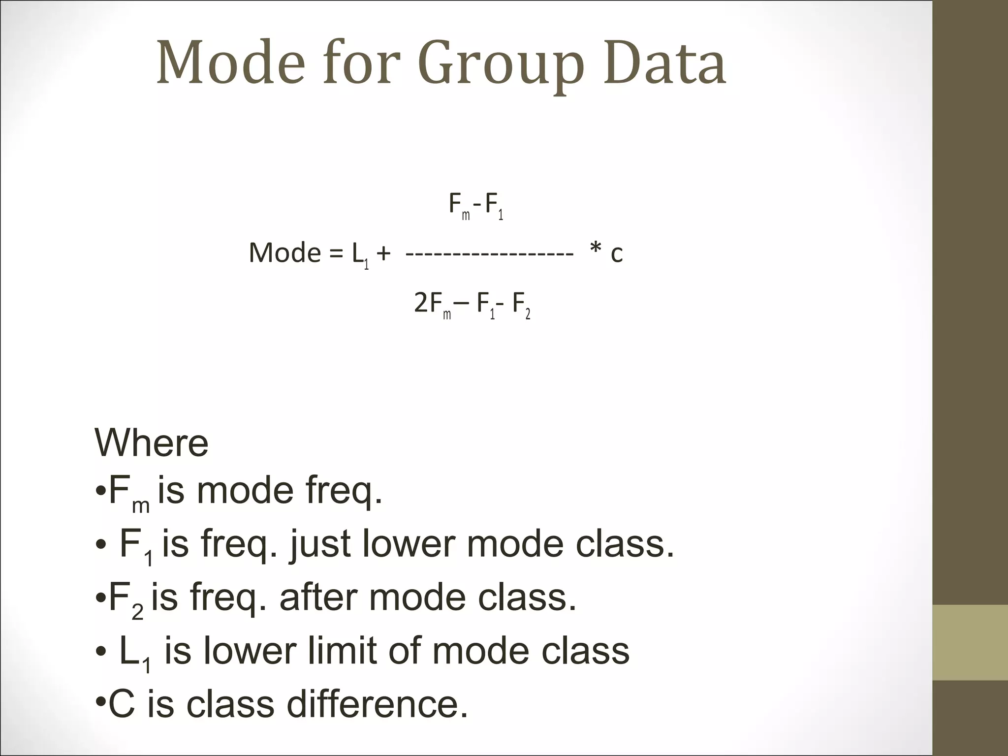 Mode for Group Data
Fm-F1
Mode = L1 + ------------------ * c
2Fm– F1- F2
Where
•Fm is mode freq.
• F1 is freq. just lower mode class.
•F2 is freq. after mode class.
• L1 is lower limit of mode class
•C is class difference.
 
