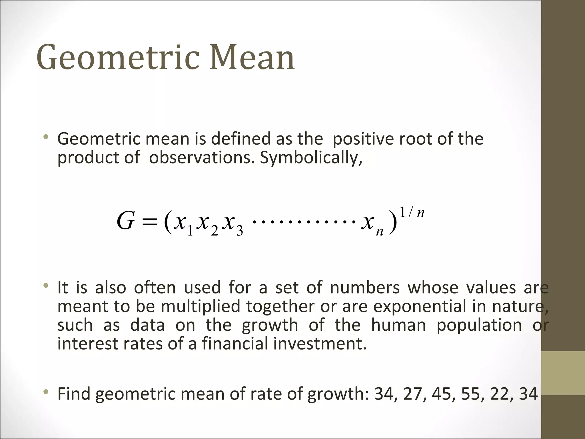 Geometric Mean
• Geometric mean is defined as the positive root of the
product of observations. Symbolically,
• It is also often used for a set of numbers whose values are
meant to be multiplied together or are exponential in nature,
such as data on the growth of the human population or
interest rates of a financial investment.
• Find geometric mean of rate of growth: 34, 27, 45, 55, 22, 34
n
nxxxxG /1
321 )( =
 