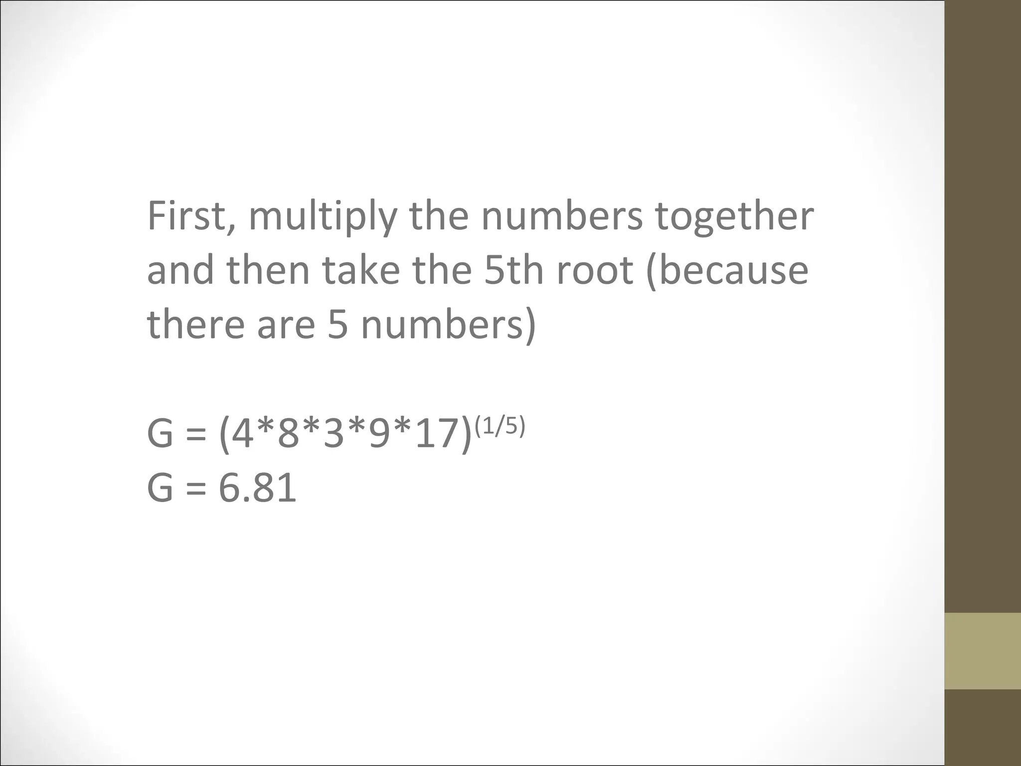 First, multiply the numbers together
and then take the 5th root (because
there are 5 numbers)
G = (4*8*3*9*17)(1/5)
G = 6.81
 