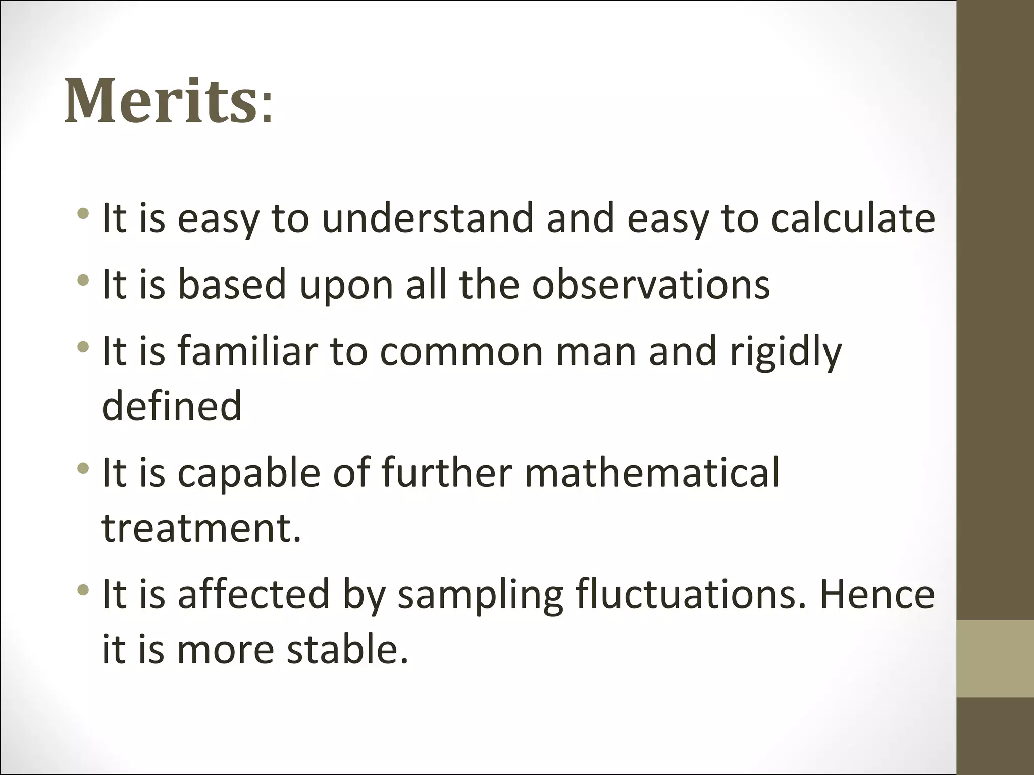 Merits:
• It is easy to understand and easy to calculate
• It is based upon all the observations
• It is familiar to common man and rigidly
defined
• It is capable of further mathematical
treatment.
• It is affected by sampling fluctuations. Hence
it is more stable.
 