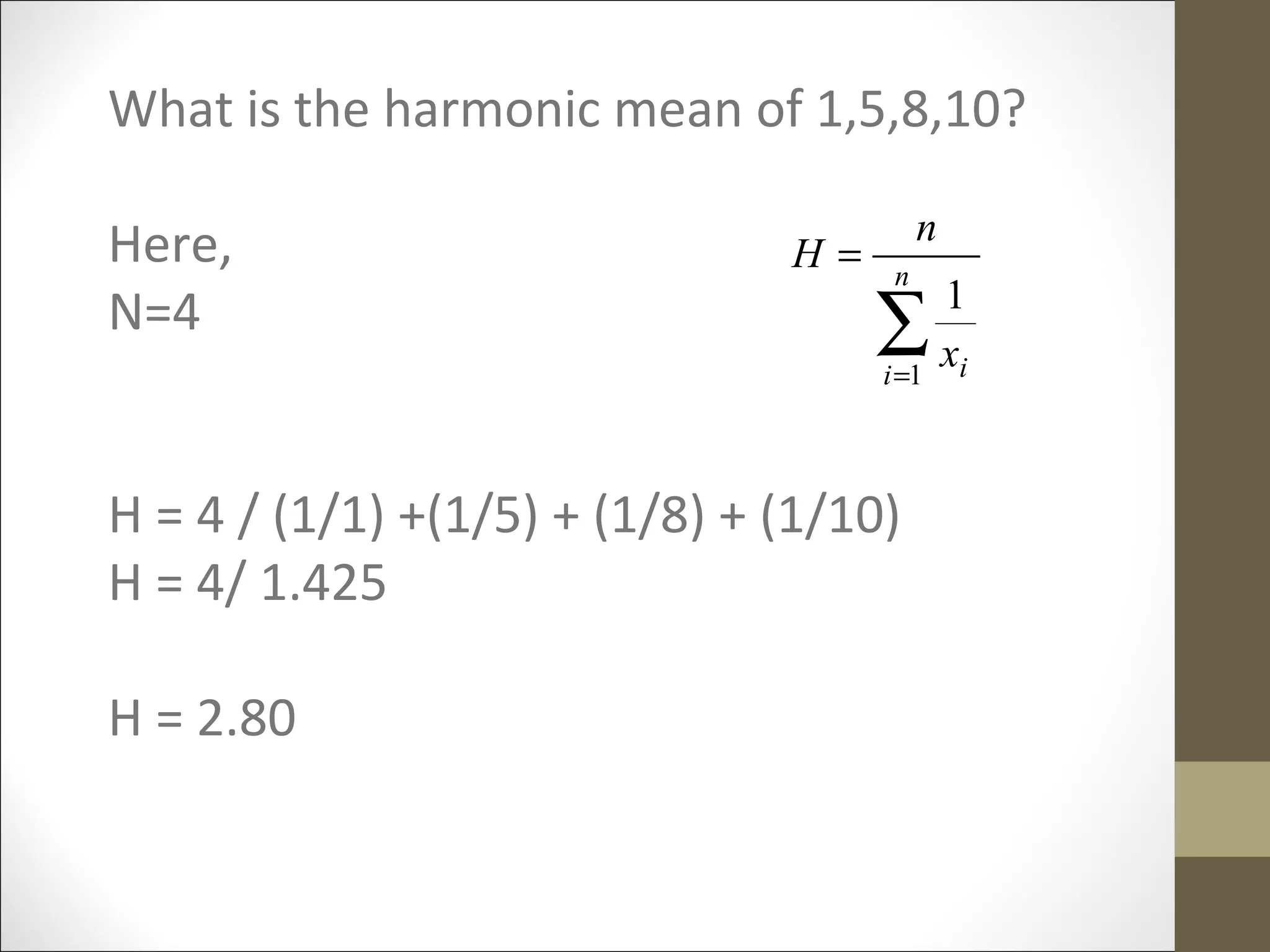 What is the harmonic mean of 1,5,8,10?
Here,
N=4
H = 4 / (1/1) +(1/5) + (1/8) + (1/10)
H = 4/ 1.425
H = 2.80
∑=
= n
i ix
n
H
1
1
 