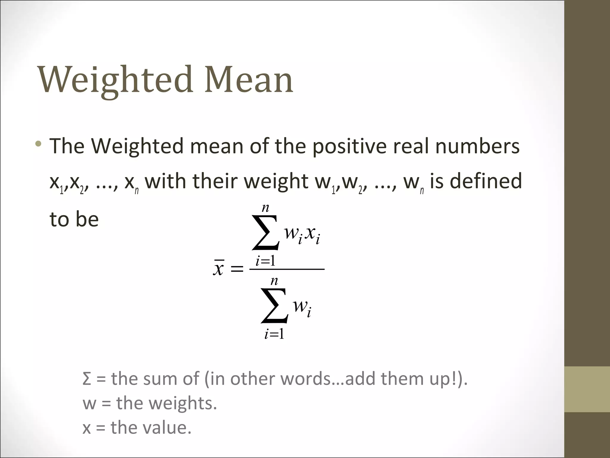 Weighted Mean
• The Weighted mean of the positive real numbers
x1,x2, ..., xn with their weight w1,w2, ..., wn is defined
to be
∑
∑
=
=
= n
i
i
n
i
ii
w
xw
x
1
1
Σ = the sum of (in other words…add them up!).
w = the weights.
x = the value.
 