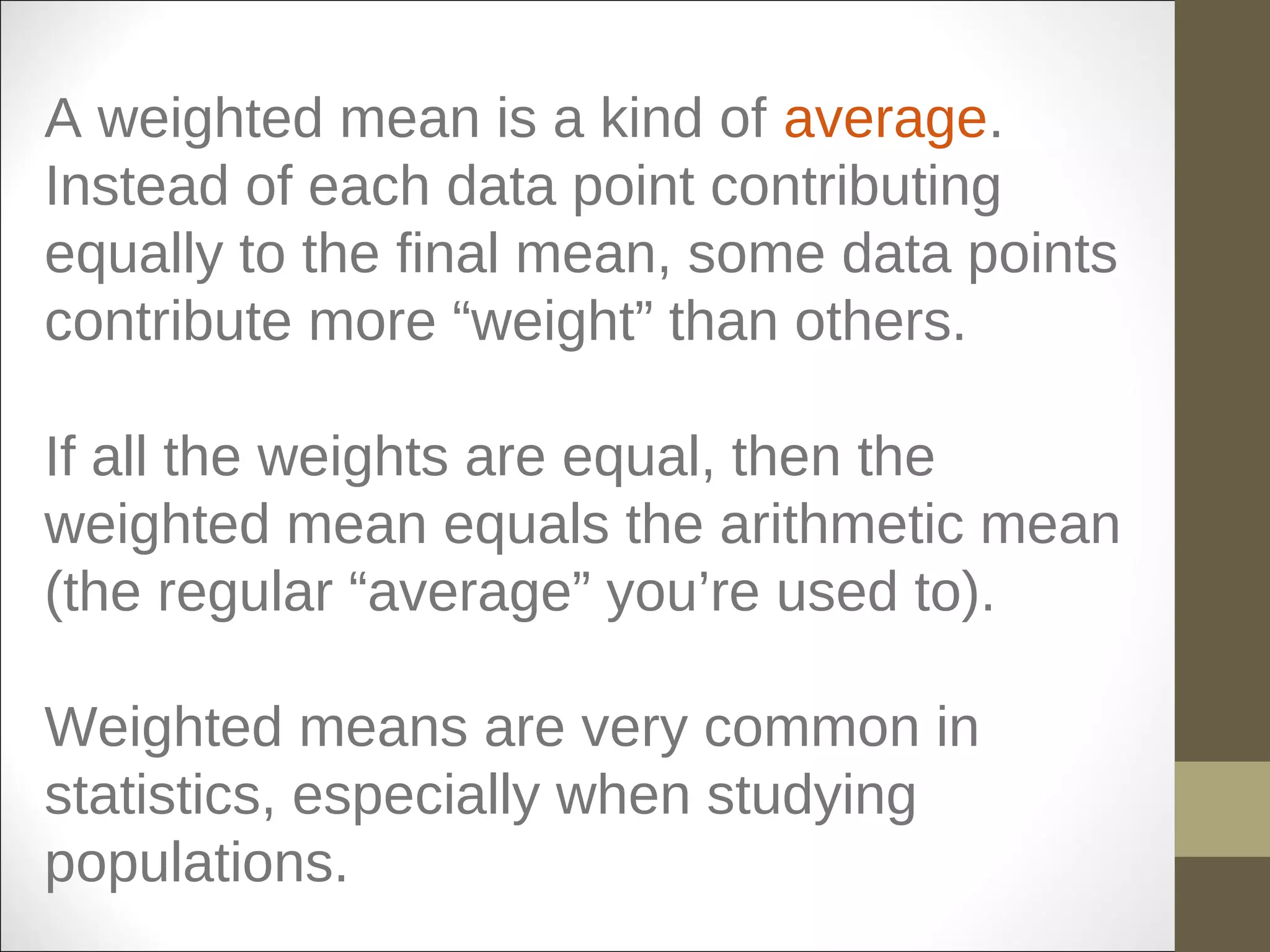 A weighted mean is a kind of average.
Instead of each data point contributing
equally to the final mean, some data points
contribute more “weight” than others.
If all the weights are equal, then the
weighted mean equals the arithmetic mean
(the regular “average” you’re used to).
Weighted means are very common in
statistics, especially when studying
populations.
 