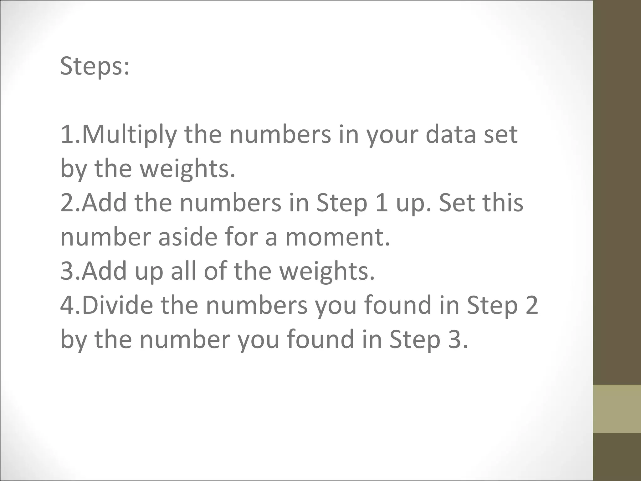 Steps:
1.Multiply the numbers in your data set
by the weights.
2.Add the numbers in Step 1 up. Set this
number aside for a moment.
3.Add up all of the weights.
4.Divide the numbers you found in Step 2
by the number you found in Step 3.
 