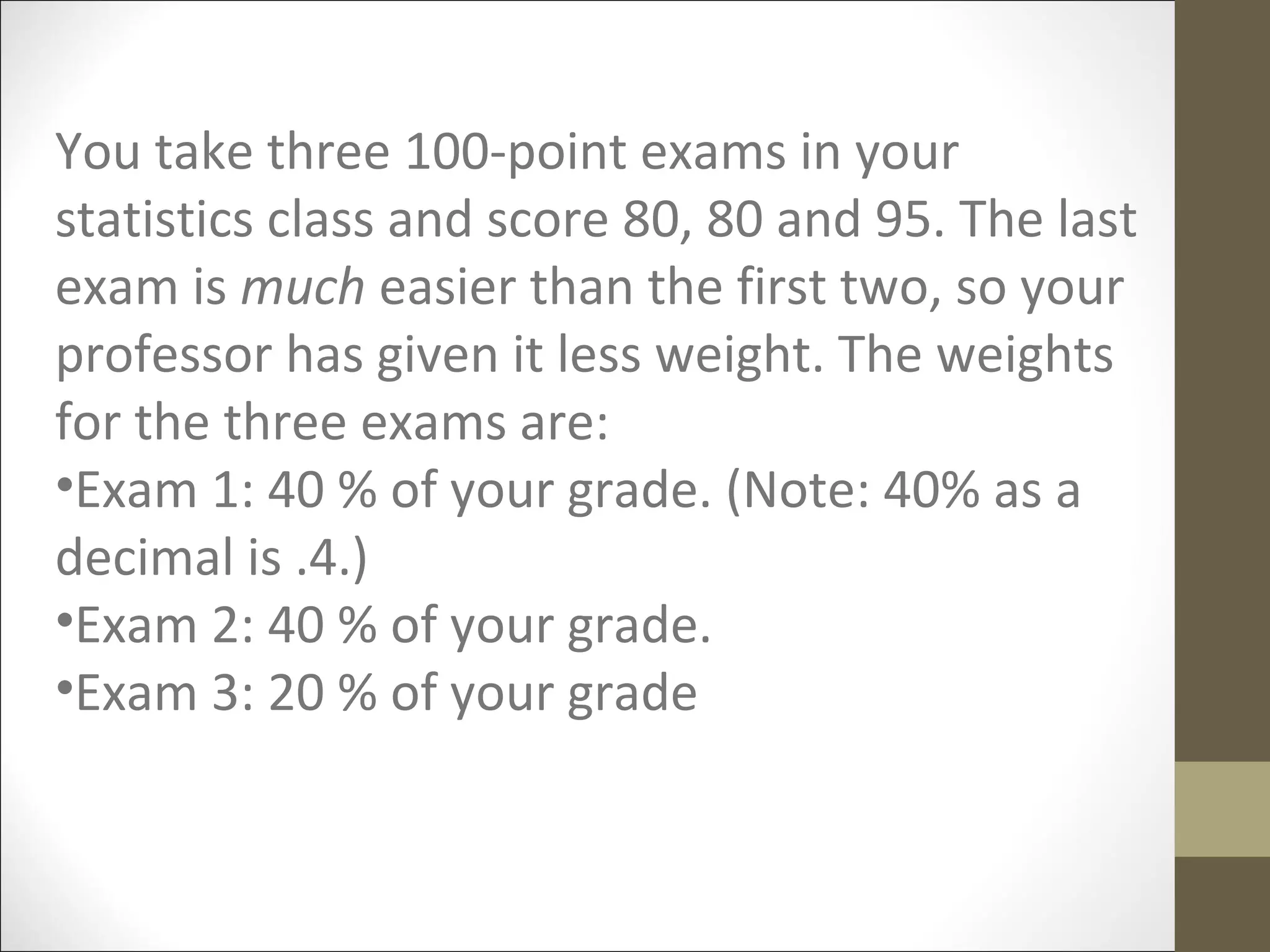 You take three 100-point exams in your
statistics class and score 80, 80 and 95. The last
exam is much easier than the first two, so your
professor has given it less weight. The weights
for the three exams are:
•Exam 1: 40 % of your grade. (Note: 40% as a
decimal is .4.)
•Exam 2: 40 % of your grade.
•Exam 3: 20 % of your grade
 