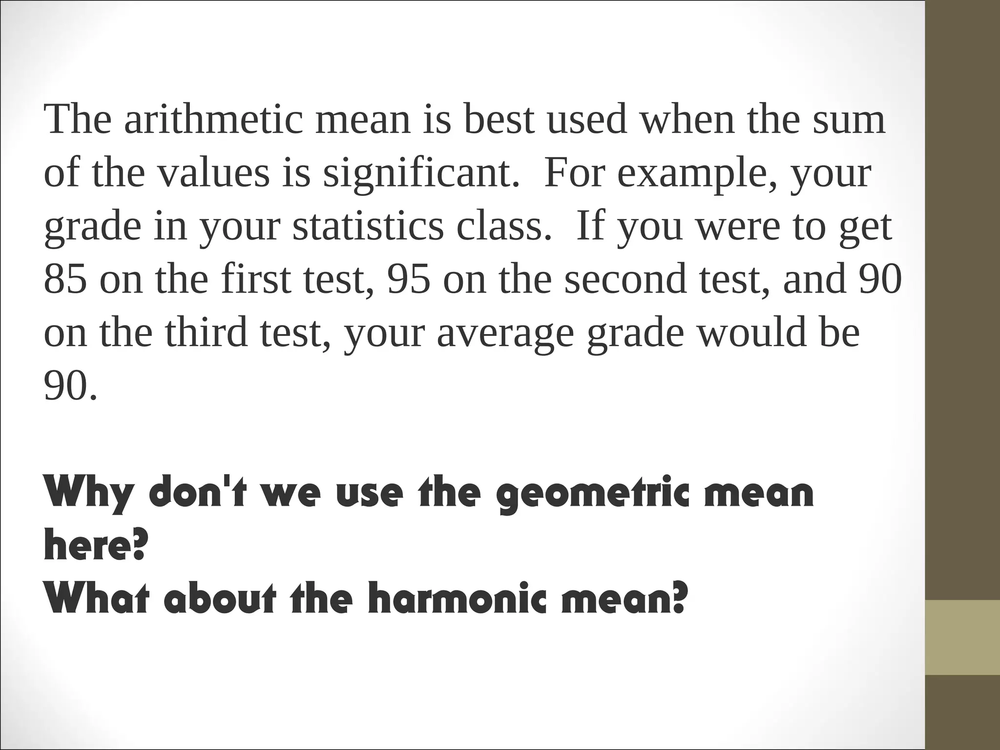 The arithmetic mean is best used when the sum
of the values is significant. For example, your
grade in your statistics class. If you were to get
85 on the first test, 95 on the second test, and 90
on the third test, your average grade would be
90.
Why don't we use the geometric mean
here?
What about the harmonic mean?  
 